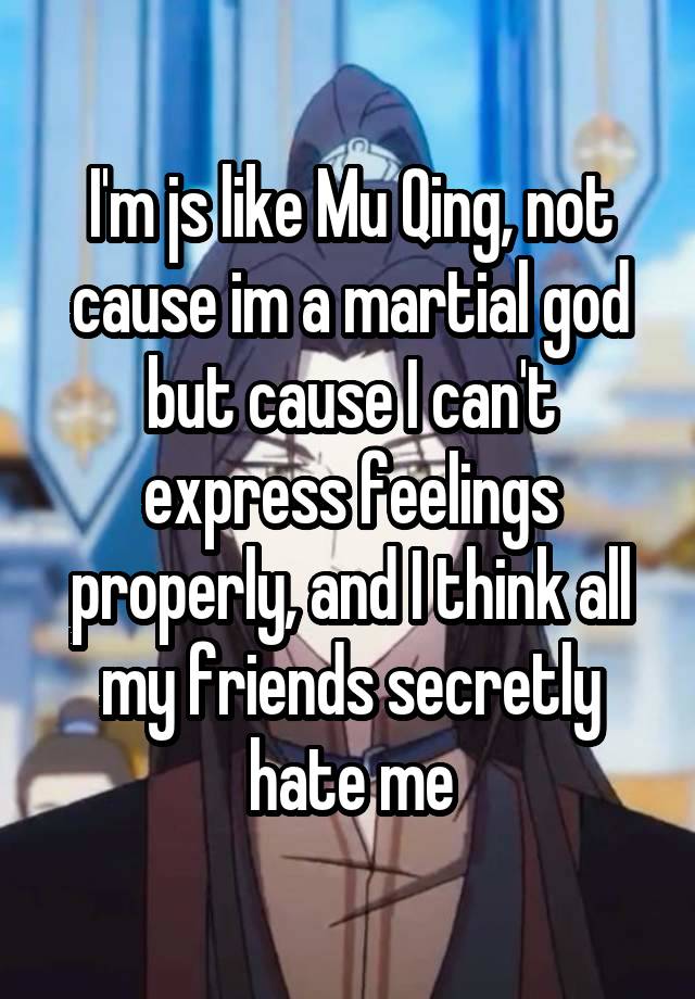 I'm js like Mu Qing, not cause im a martial god but cause I can't express feelings properly, and I think all my friends secretly hate me