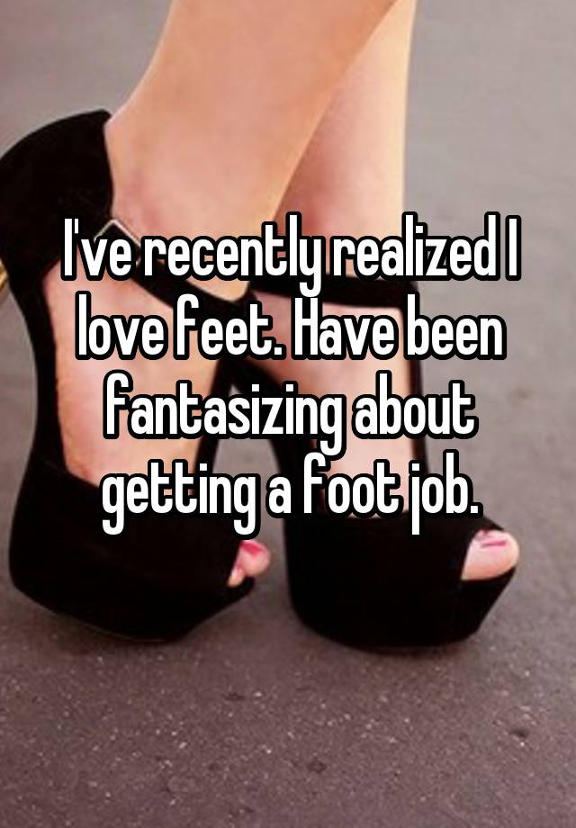 I've recently realized I love feet. Have been fantasizing about getting a foot job.
