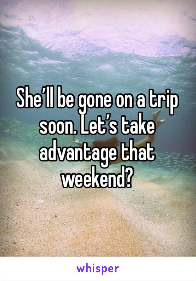 She’ll be gone on a trip soon. Let’s take advantage that weekend?