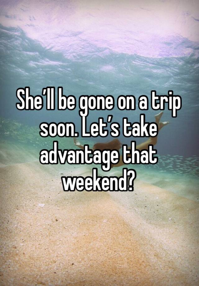 She’ll be gone on a trip soon. Let’s take advantage that weekend?