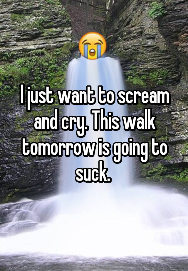 I just want to scream and cry. This walk tomorrow is going to suck. 