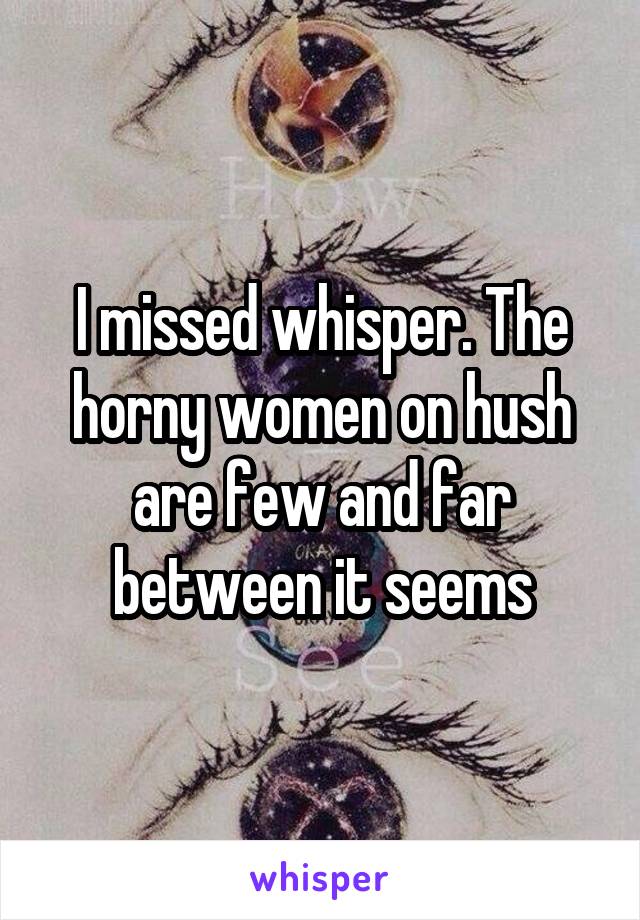 I missed whisper. The horny women on hush are few and far between it seems