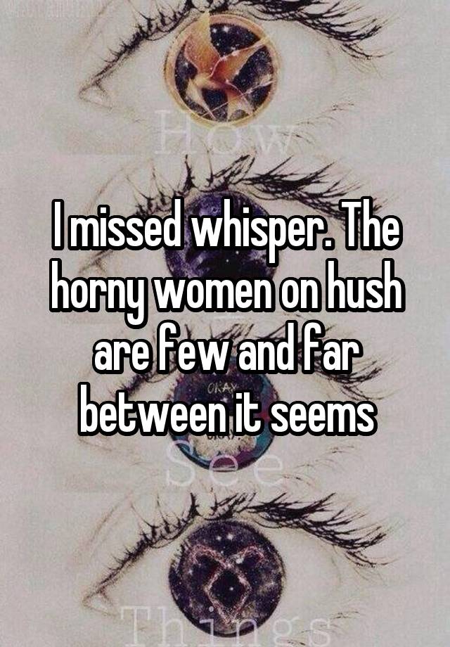 I missed whisper. The horny women on hush are few and far between it seems