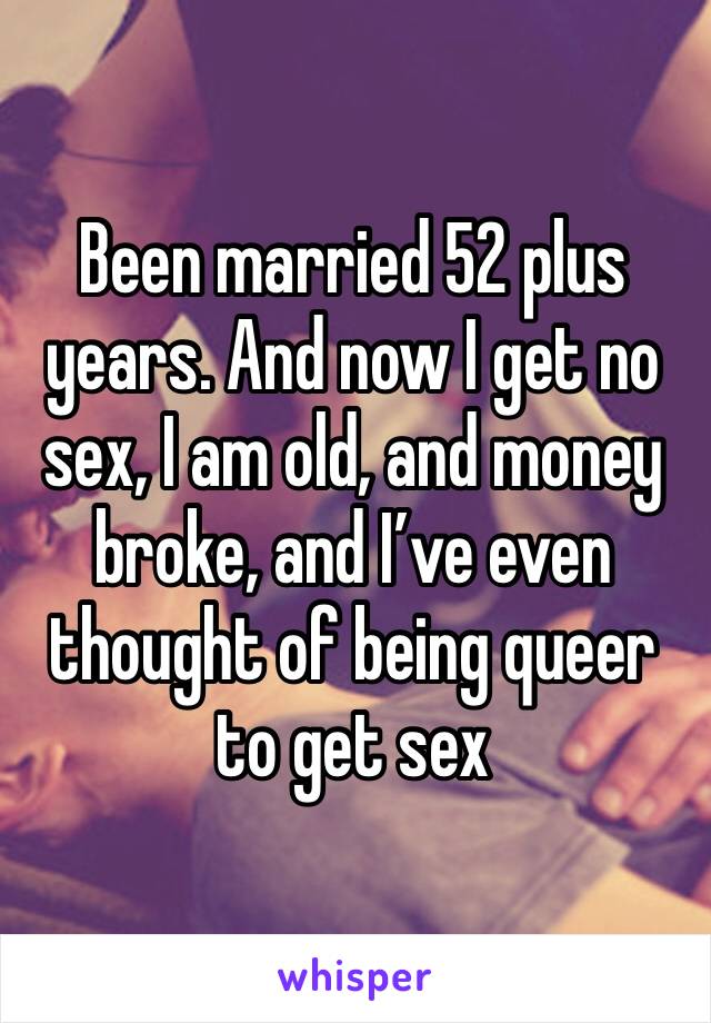 Been married 52 plus years. And now I get no sex, I am old, and money broke, and I’ve even thought of being queer to get sex