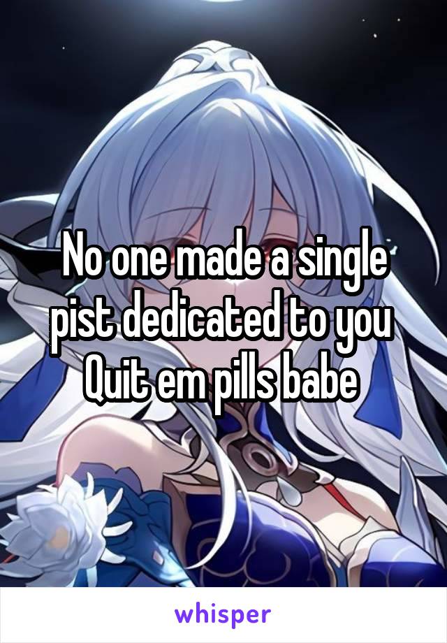 No one made a single pist dedicated to you 
Quit em pills babe 