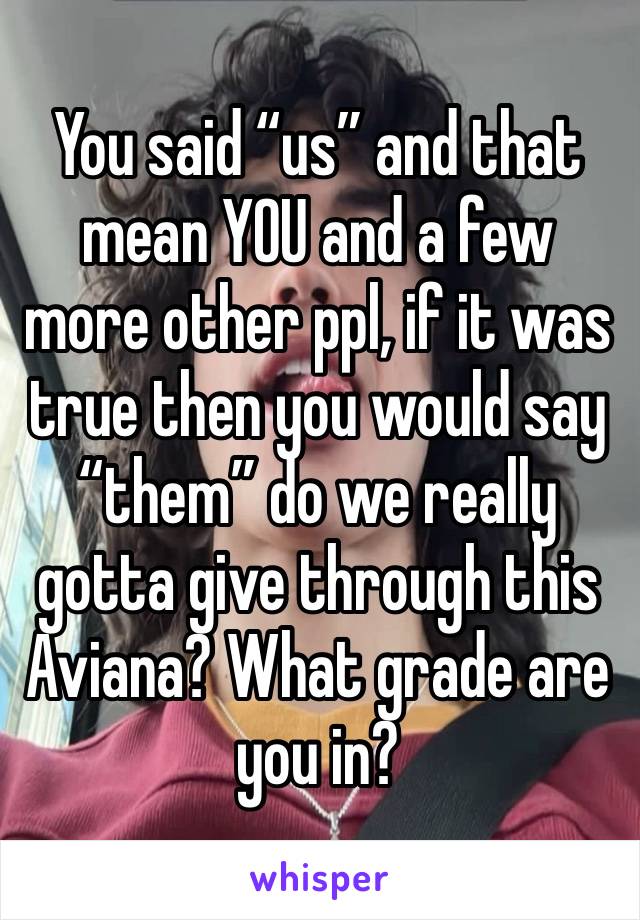 You said “us” and that mean YOU and a few more other ppl, if it was true then you would say “them” do we really gotta give through this Aviana? What grade are you in?