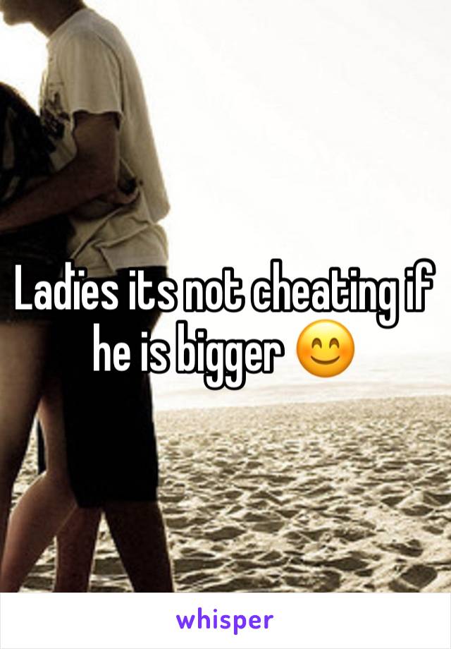 Ladïes its not cheating if he is bigger 😊