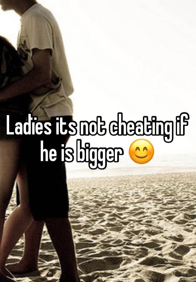 Ladïes its not cheating if he is bigger 😊