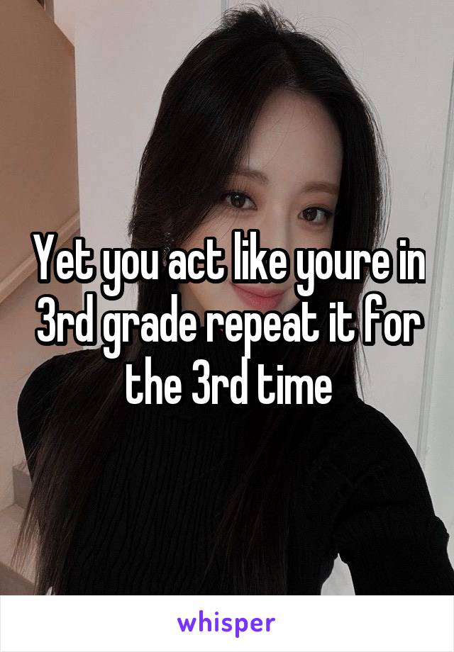 Yet you act like youre in 3rd grade repeat it for the 3rd time