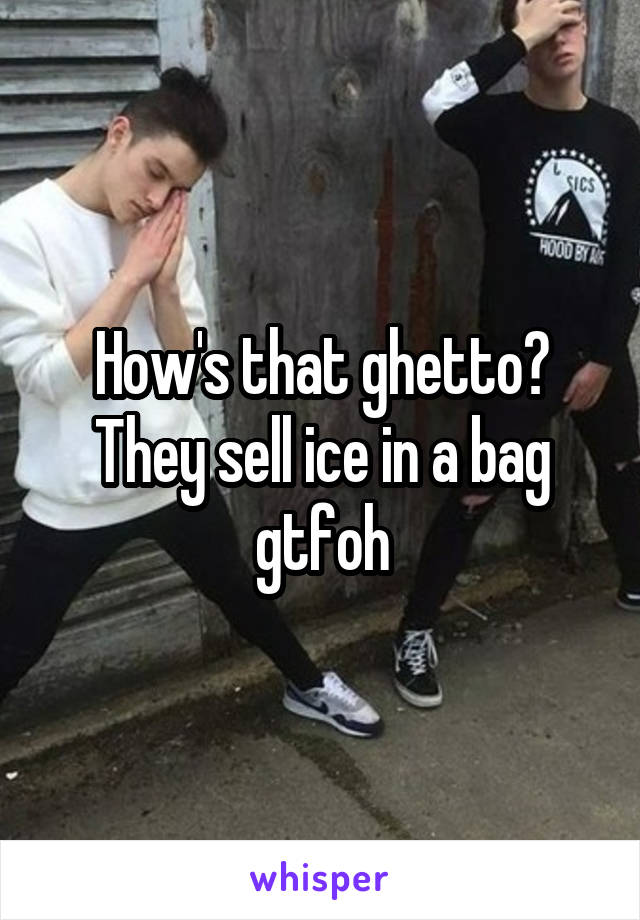 How's that ghetto? They sell ice in a bag gtfoh