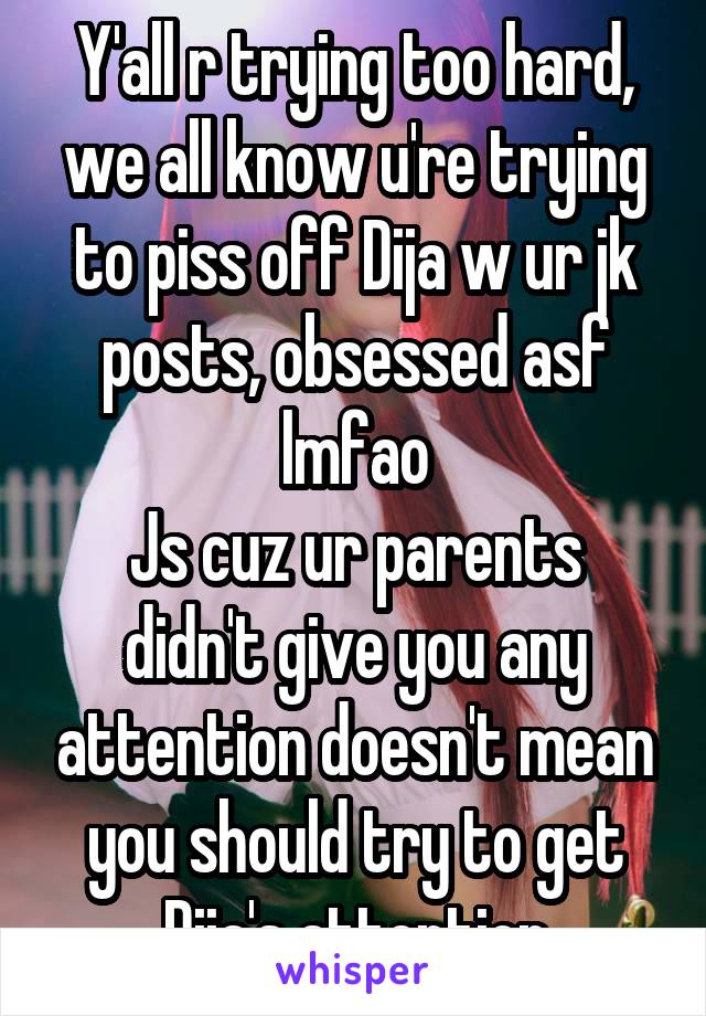 Y'all r trying too hard, we all know u're trying to piss off Dija w ur jk posts, obsessed asf lmfao
Js cuz ur parents didn't give you any attention doesn't mean you should try to get Dija's attention