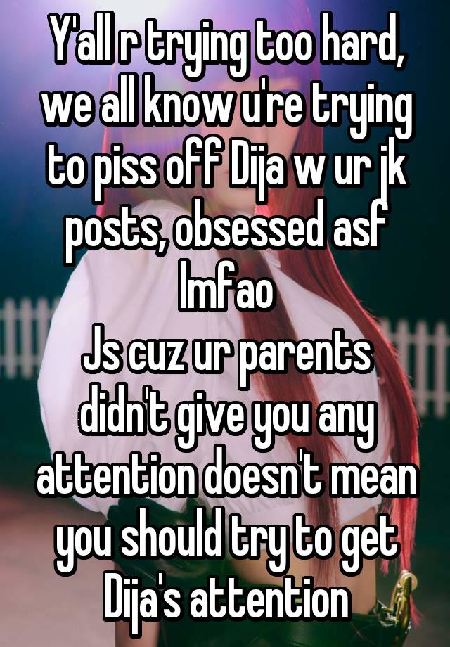 Y'all r trying too hard, we all know u're trying to piss off Dija w ur jk posts, obsessed asf lmfao
Js cuz ur parents didn't give you any attention doesn't mean you should try to get Dija's attention