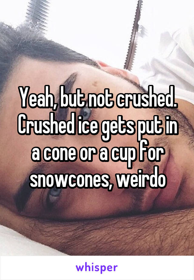 Yeah, but not crushed. Crushed ice gets put in a cone or a cup for snowcones, weirdo