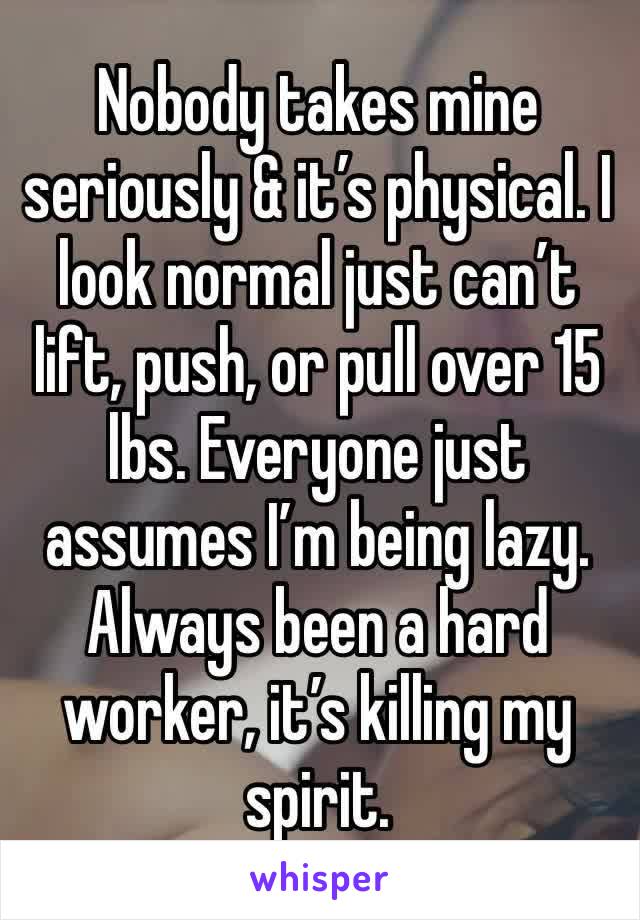 Nobody takes mine seriously & it’s physical. I look normal just can’t lift, push, or pull over 15 lbs. Everyone just assumes I’m being lazy. Always been a hard worker, it’s killing my spirit. 