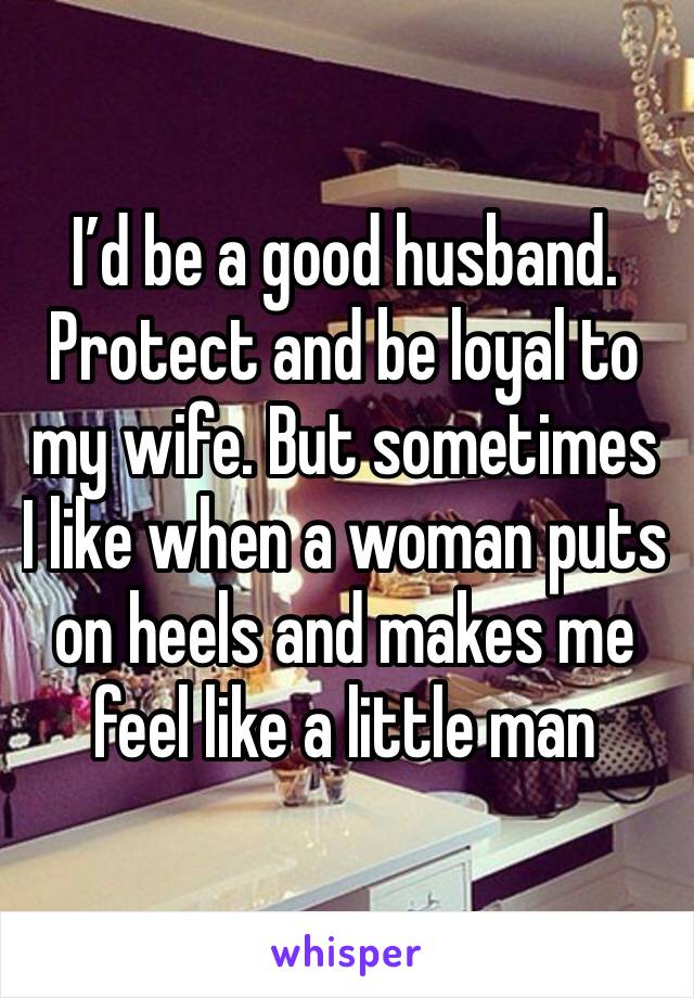 I’d be a good husband. Protect and be loyal to my wife. But sometimes I like when a woman puts on heels and makes me feel like a little man