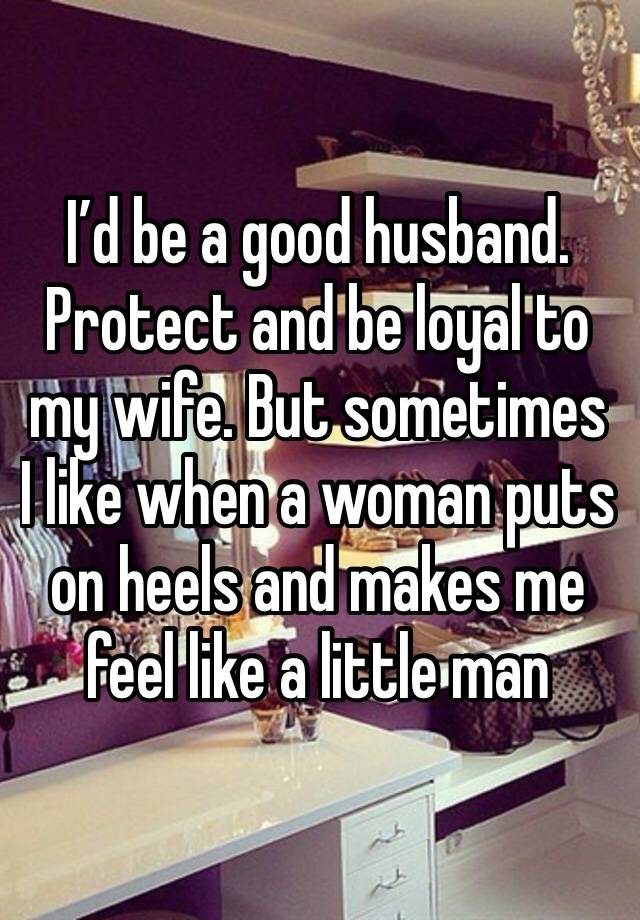 I’d be a good husband. Protect and be loyal to my wife. But sometimes I like when a woman puts on heels and makes me feel like a little man