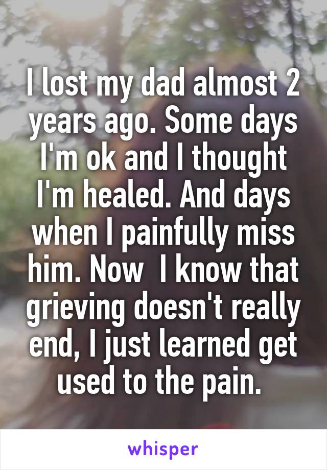 I lost my dad almost 2 years ago. Some days I'm ok and I thought I'm healed. And days when I painfully miss him. Now  I know that grieving doesn't really end, I just learned get used to the pain. 