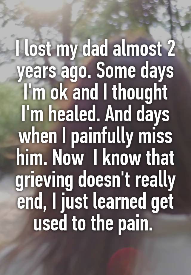 I lost my dad almost 2 years ago. Some days I'm ok and I thought I'm healed. And days when I painfully miss him. Now  I know that grieving doesn't really end, I just learned get used to the pain. 