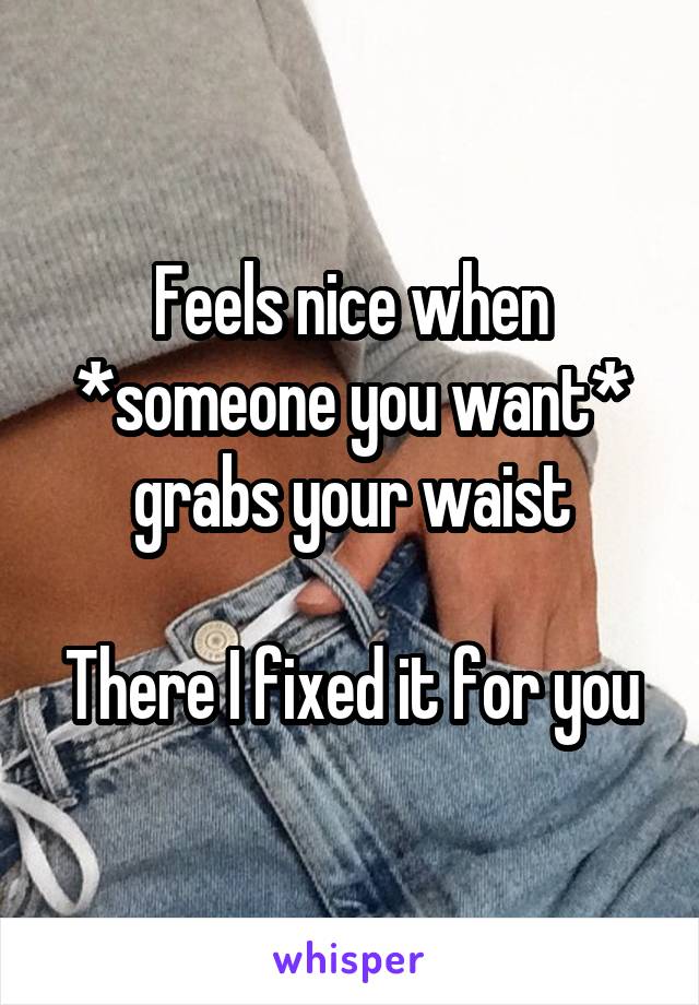 Feels nice when *someone you want* grabs your waist

There I fixed it for you