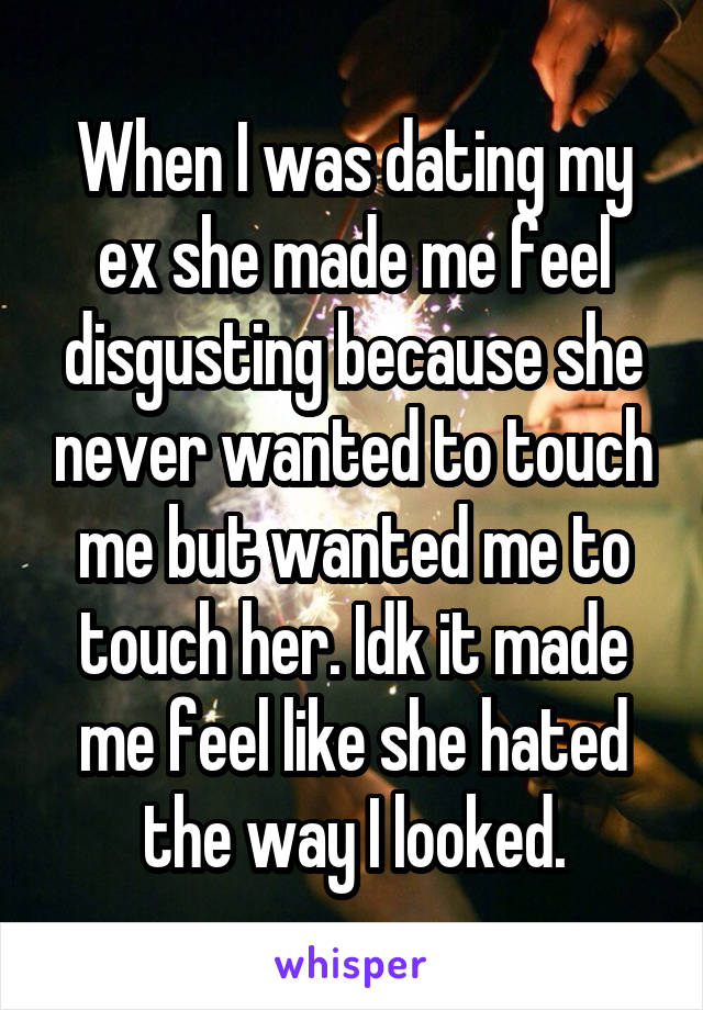 When I was dating my ex she made me feel disgusting because she never wanted to touch me but wanted me to touch her. Idk it made me feel like she hated the way I looked.