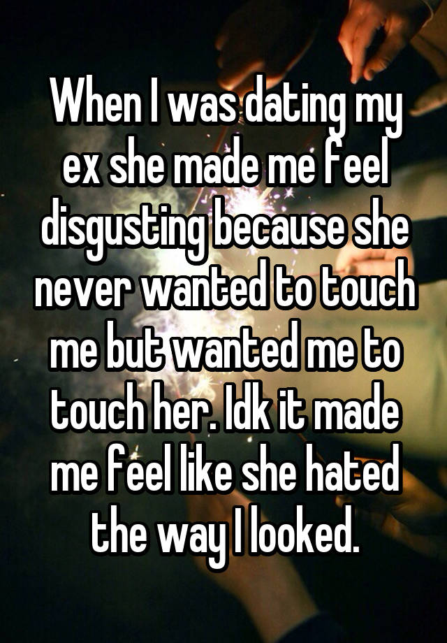 When I was dating my ex she made me feel disgusting because she never wanted to touch me but wanted me to touch her. Idk it made me feel like she hated the way I looked.