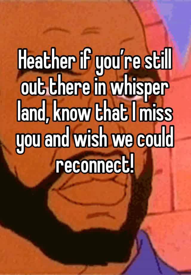 Heather if you’re still out there in whisper land, know that I miss you and wish we could reconnect! 