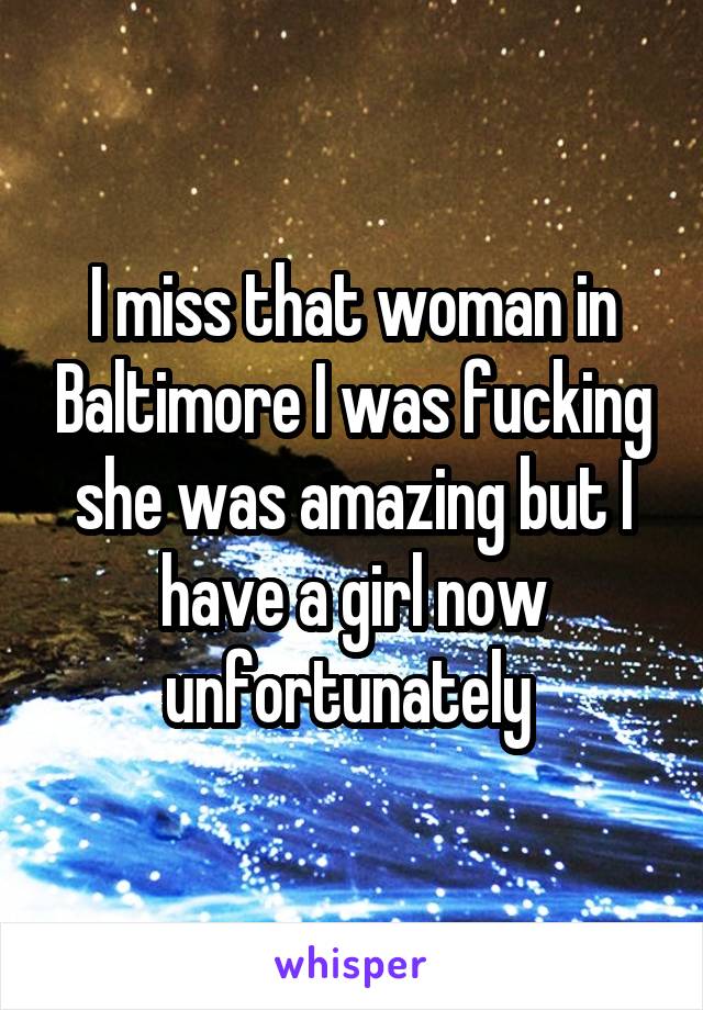 I miss that woman in Baltimore I was fucking she was amazing but I have a girl now unfortunately 