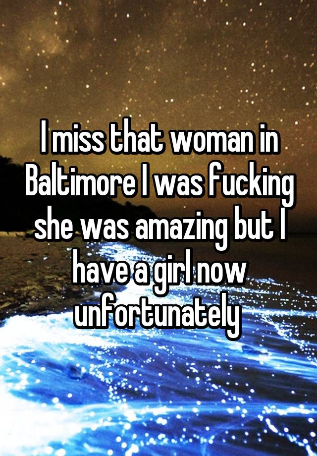 I miss that woman in Baltimore I was fucking she was amazing but I have a girl now unfortunately 