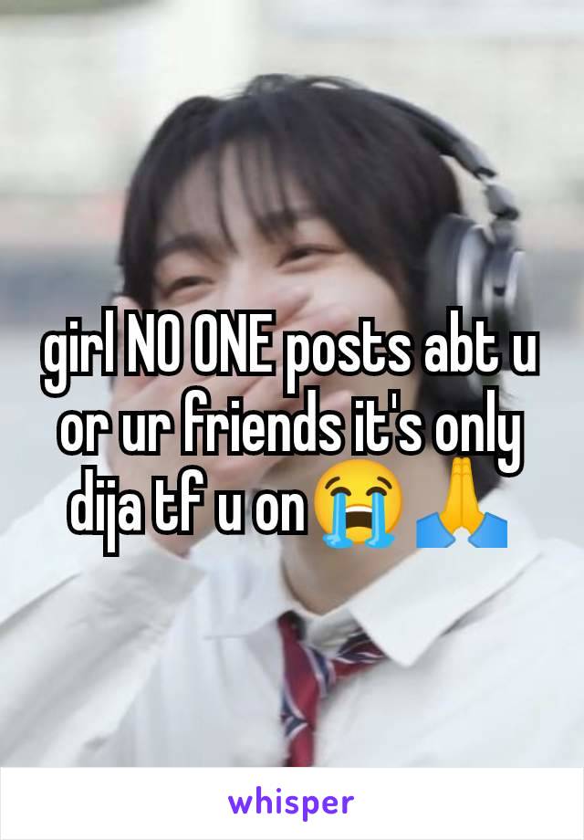 girl NO ONE posts abt u or ur friends it's only dija tf u on😭🙏