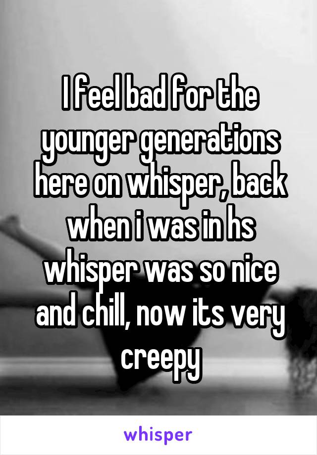 I feel bad for the younger generations here on whisper, back when i was in hs whisper was so nice and chill, now its very creepy