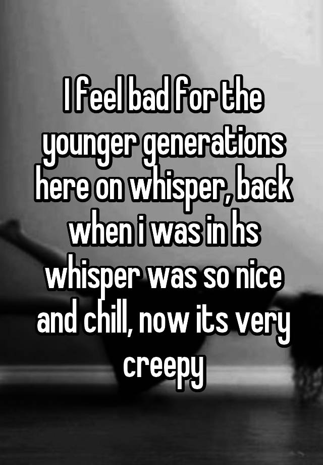 I feel bad for the younger generations here on whisper, back when i was in hs whisper was so nice and chill, now its very creepy