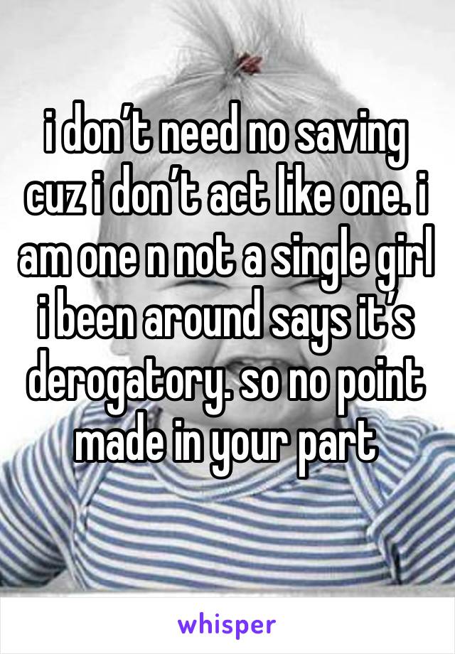 i don’t need no saving cuz i don’t act like one. i am one n not a single girl i been around says it’s derogatory. so no point made in your part 