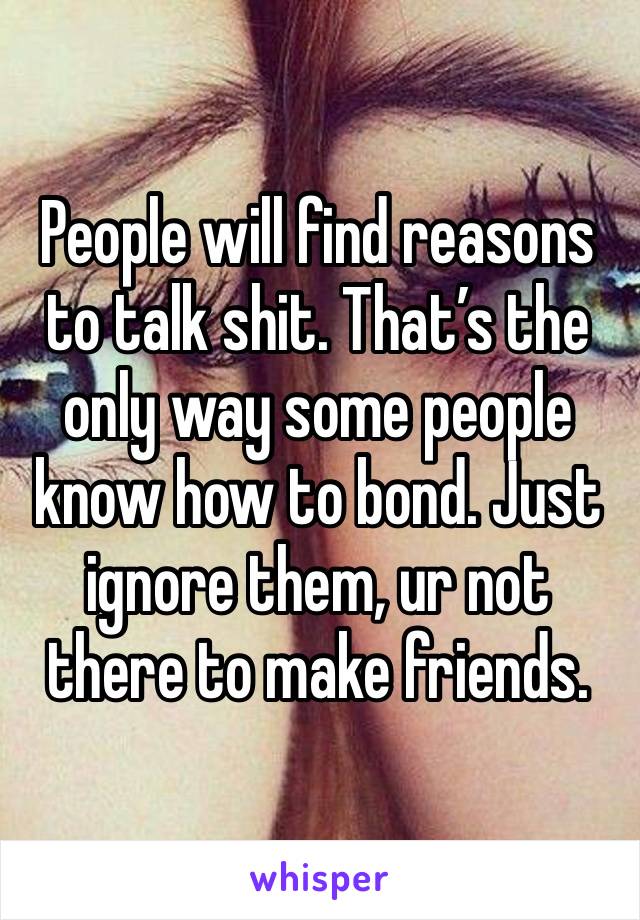 People will find reasons to talk shit. That’s the only way some people know how to bond. Just ignore them, ur not there to make friends.