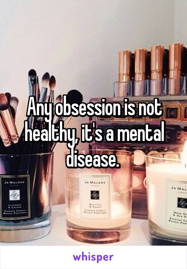 Any obsession is not healthy, it's a mental disease. 