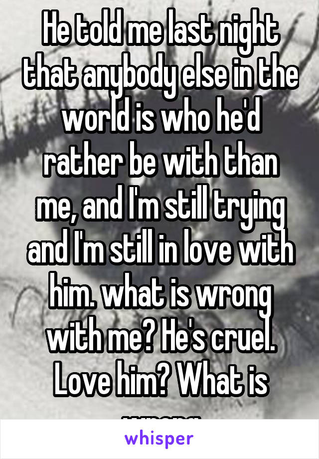 He told me last night that anybody else in the world is who he'd rather be with than me, and I'm still trying and I'm still in love with him. what is wrong with me? He's cruel. Love him? What is wrong