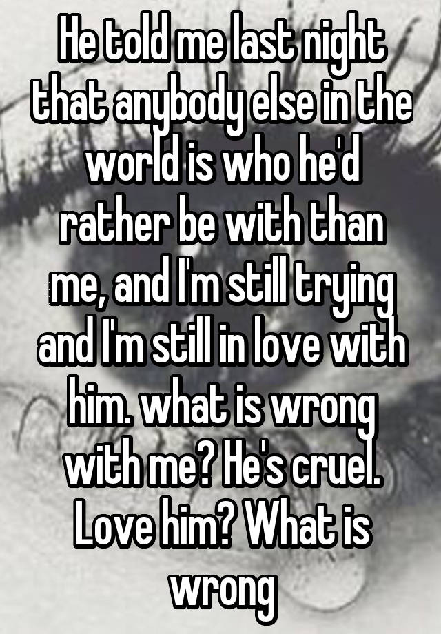 He told me last night that anybody else in the world is who he'd rather be with than me, and I'm still trying and I'm still in love with him. what is wrong with me? He's cruel. Love him? What is wrong