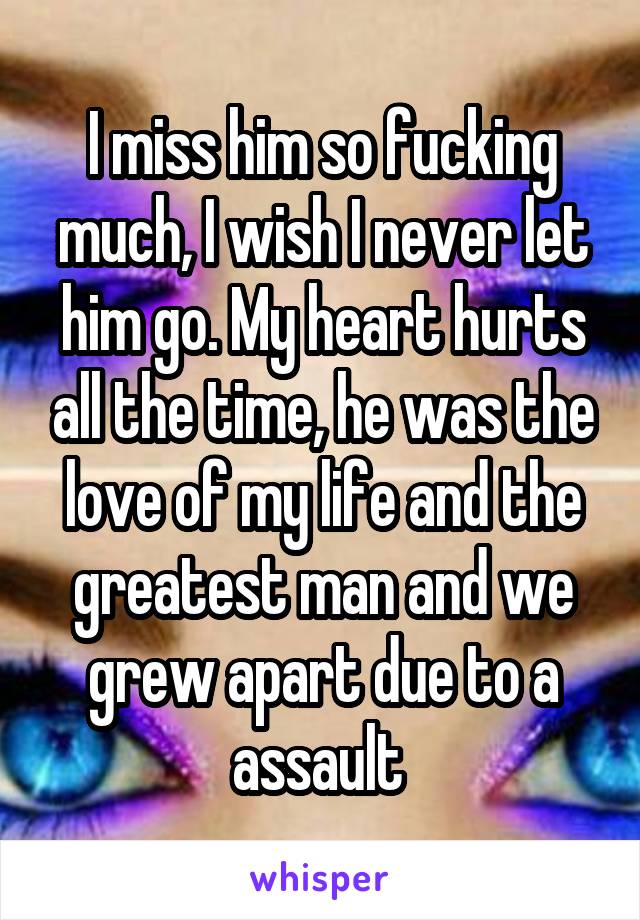 I miss him so fucking much, I wish I never let him go. My heart hurts all the time, he was the love of my life and the greatest man and we grew apart due to a assault 