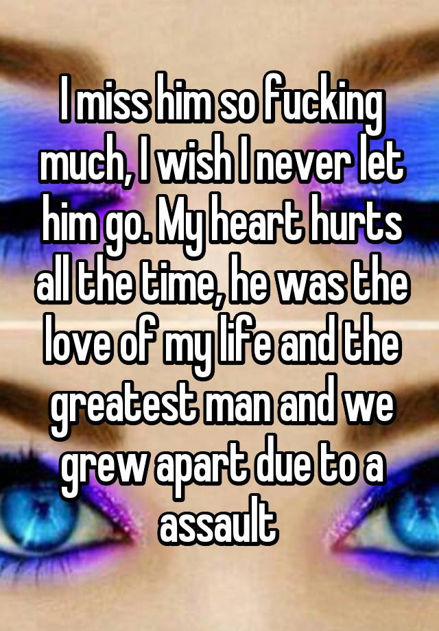 I miss him so fucking much, I wish I never let him go. My heart hurts all the time, he was the love of my life and the greatest man and we grew apart due to a assault 