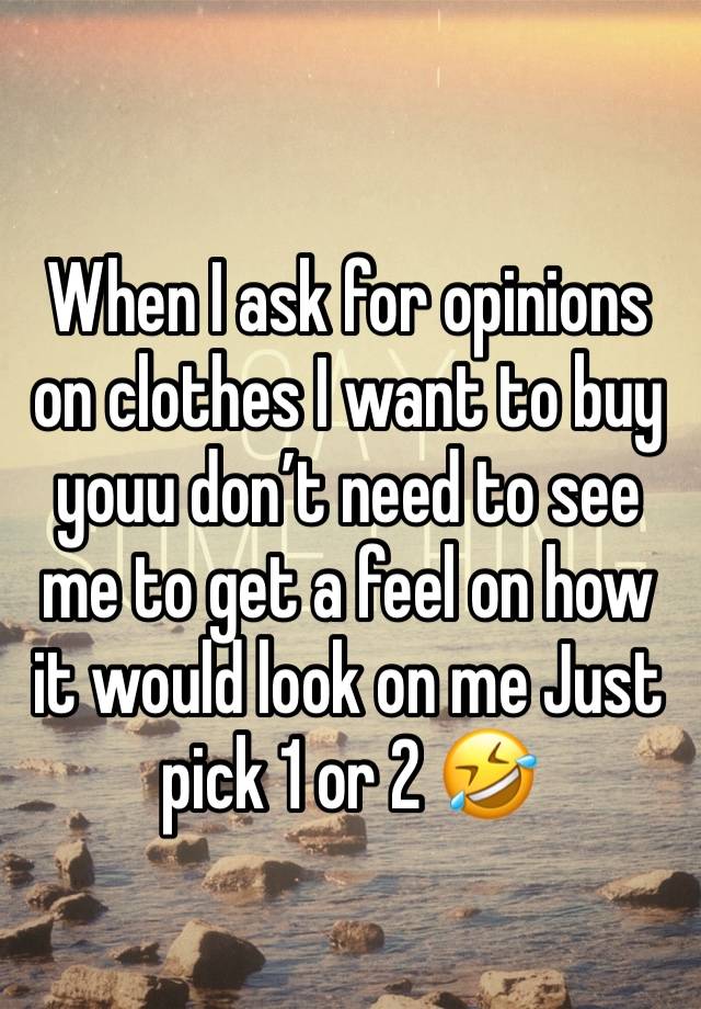 When I ask for opinions on clothes I want to buy youu don’t need to see me to get a feel on how it would look on me Just pick 1 or 2 🤣