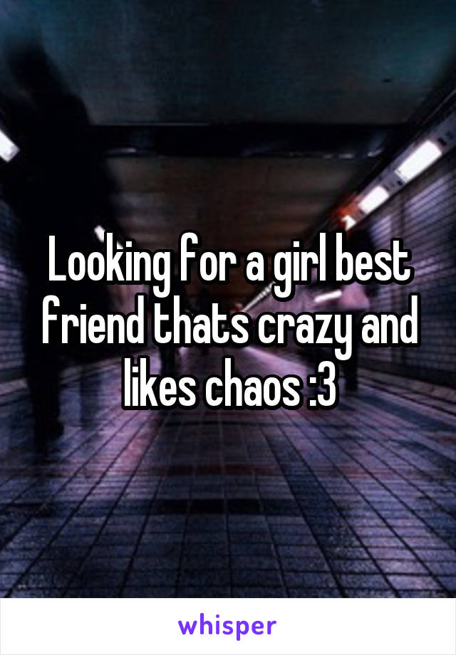 Looking for a girl best friend thats crazy and likes chaos :3