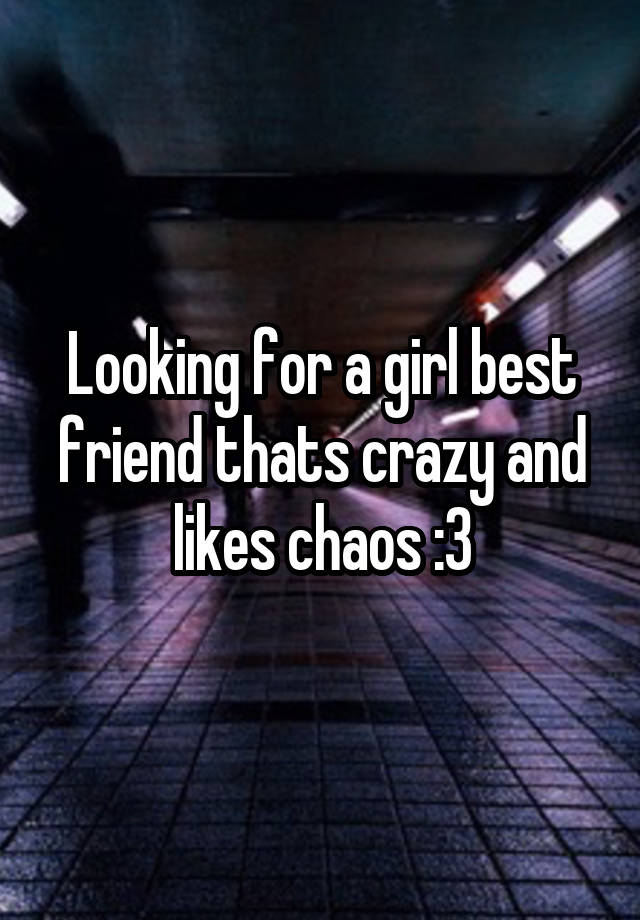 Looking for a girl best friend thats crazy and likes chaos :3