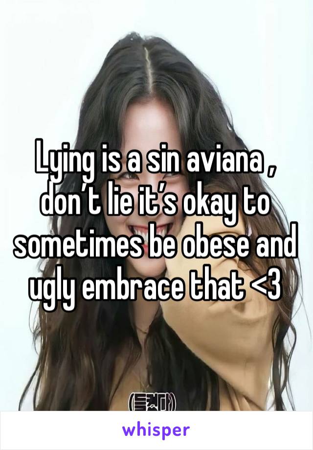 Lying is a sin aviana , don’t lie it’s okay to sometimes be obese and ugly embrace that <3 