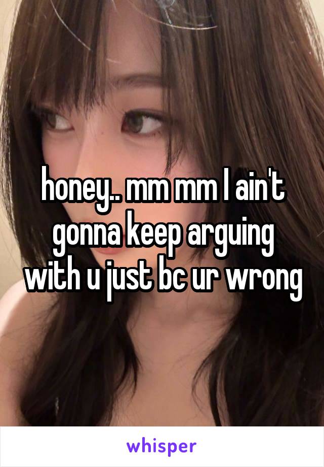 honey.. mm mm I ain't gonna keep arguing with u just bc ur wrong