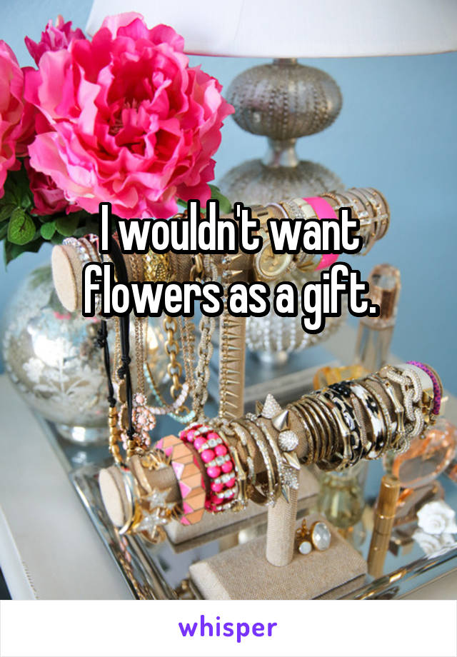 I wouldn't want flowers as a gift.

