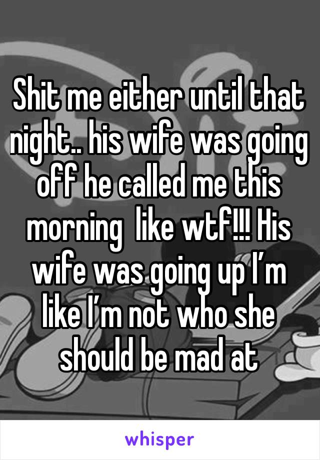 Shit me either until that night.. his wife was going off he called me this morning  like wtf!!! His wife was going up I’m like I’m not who she should be mad at 