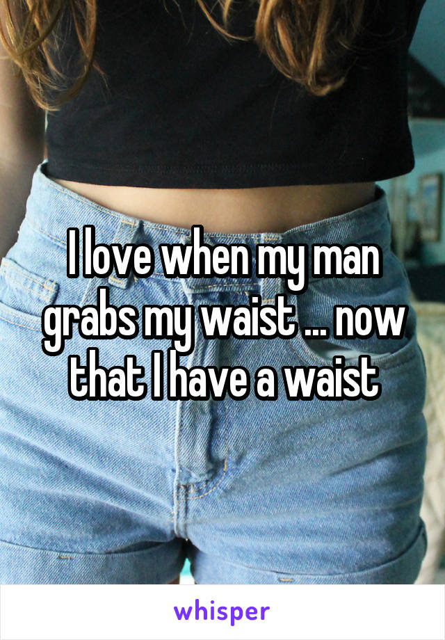 I love when my man grabs my waist ... now that I have a waist