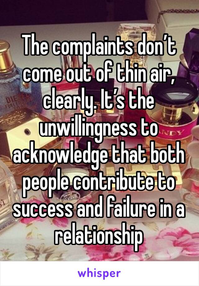 The complaints don’t come out of thin air, clearly. It’s the unwillingness to acknowledge that both people contribute to success and failure in a relationship