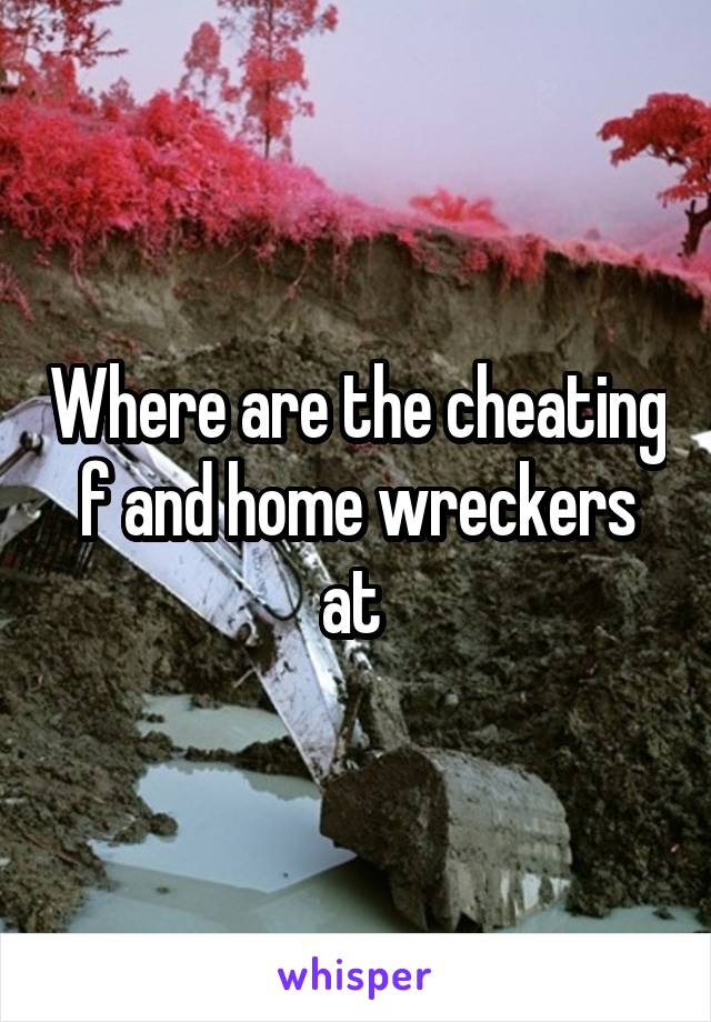 Where are the cheating f and home wreckers at 