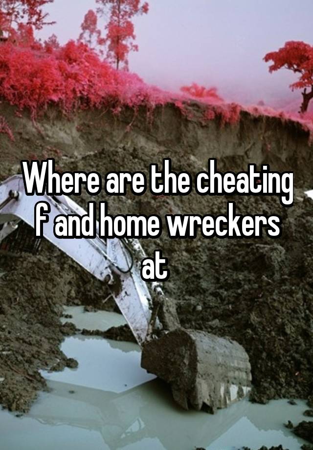 Where are the cheating f and home wreckers at 