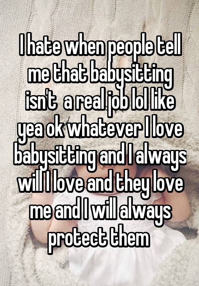 I hate when people tell me that babysitting isn't  a real job lol like yea ok whatever I love babysitting and I always will I love and they love me and I will always protect them 